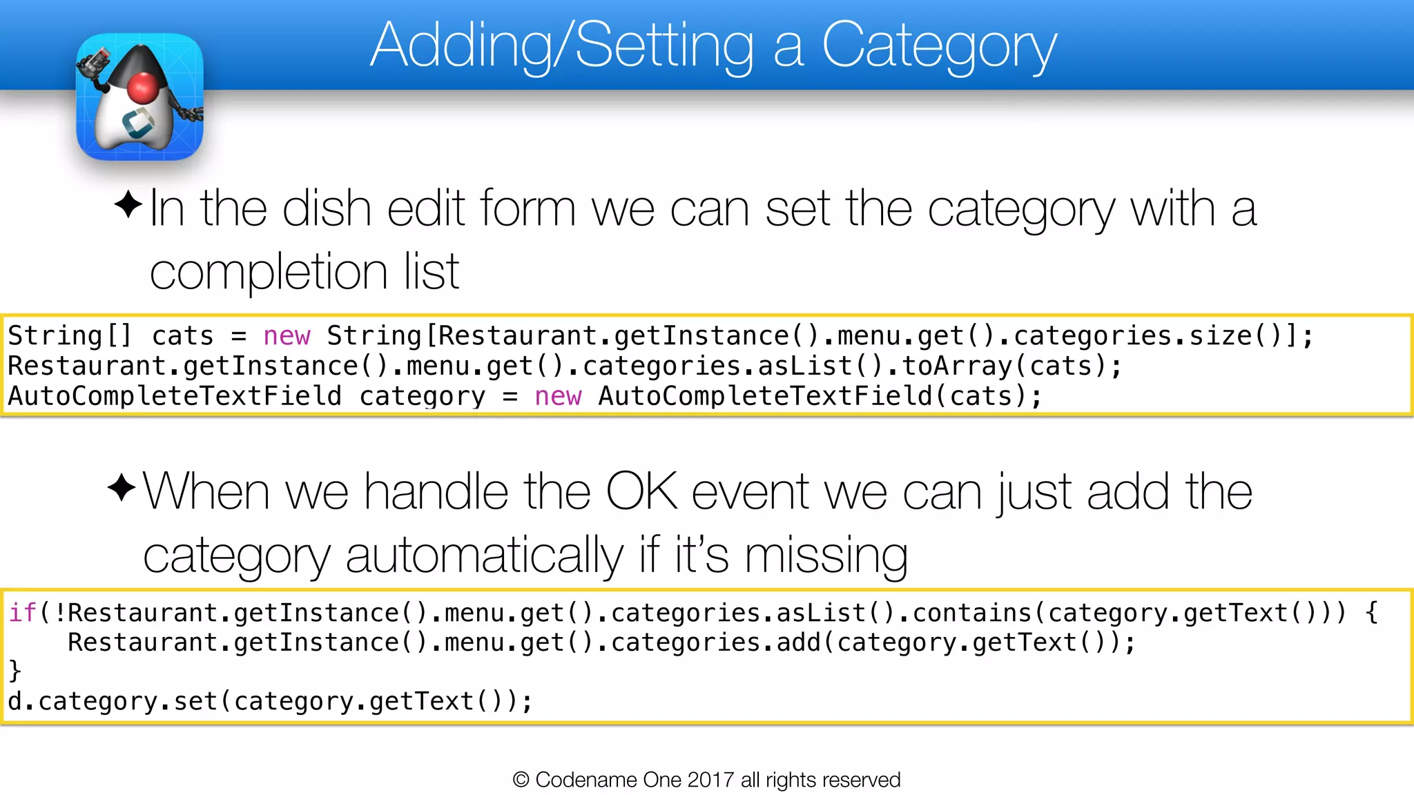 Adding/Setting a Category
✦In the dish edit form we can set the category with a
completion list
© Codename One 2017 all rights reserved
String[] cats = new String[Restaurant.getInstance().menu.get().categories.size()];
Restaurant.getInstance().menu.get().categories.asList().toArray(cats);
AutoCompleteTextField category = new AutoCompleteTextField(cats);
if(!Restaurant.getInstance().menu.get().categories.asList().contains(category.getText())) {
Restaurant.getInstance().menu.get().categories.add(category.getText());
}
d.category.set(category.getText());
✦When we handle the OK event we can just add the
category automatically if it’s missing
 