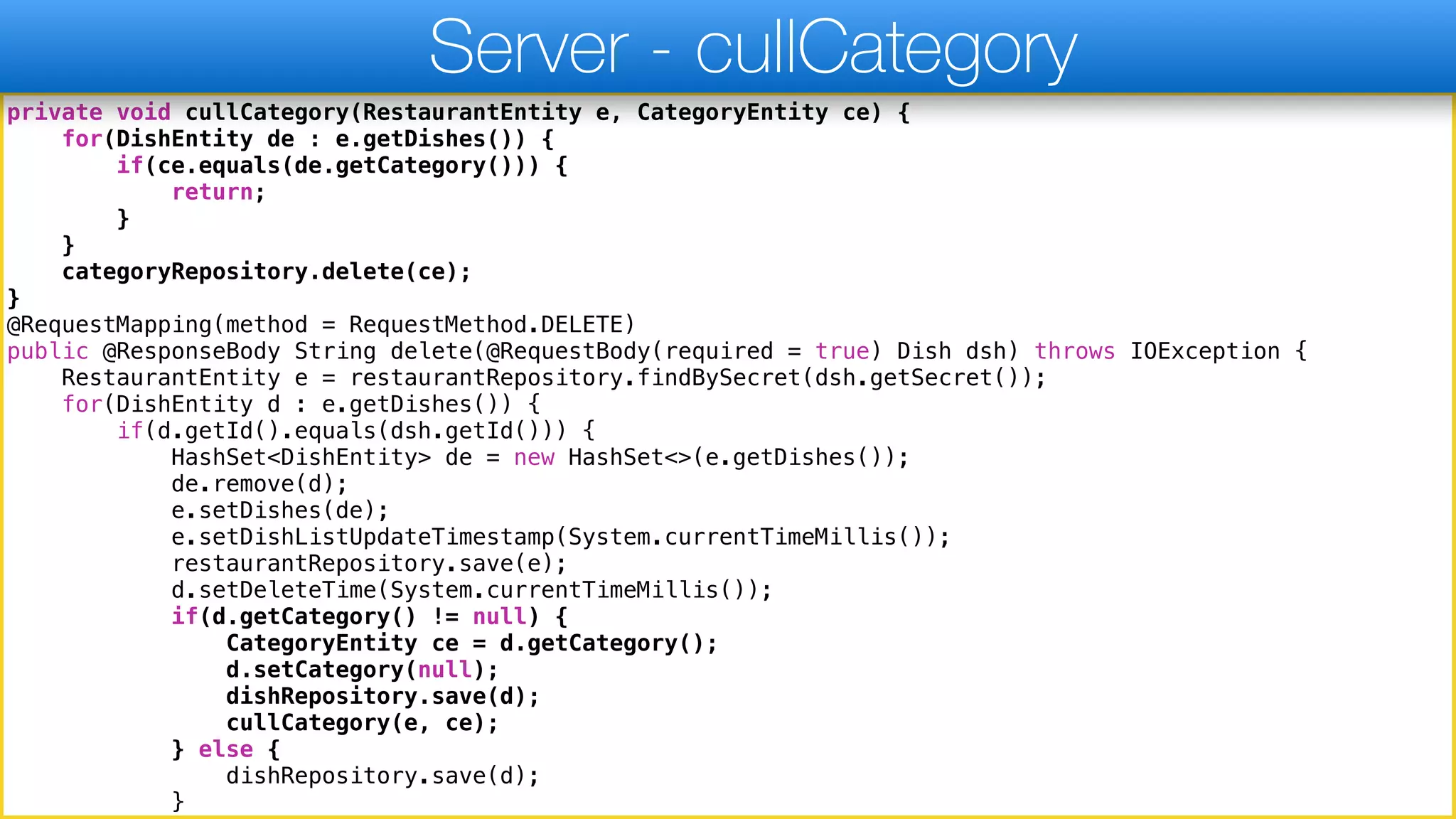 private void cullCategory(RestaurantEntity e, CategoryEntity ce) {
for(DishEntity de : e.getDishes()) {
if(ce.equals(de.getCategory())) {
return;
}
}
categoryRepository.delete(ce);
}
@RequestMapping(method = RequestMethod.DELETE)
public @ResponseBody String delete(@RequestBody(required = true) Dish dsh) throws IOException {
RestaurantEntity e = restaurantRepository.findBySecret(dsh.getSecret());
for(DishEntity d : e.getDishes()) {
if(d.getId().equals(dsh.getId())) {
HashSet<DishEntity> de = new HashSet<>(e.getDishes());
de.remove(d);
e.setDishes(de);
e.setDishListUpdateTimestamp(System.currentTimeMillis());
restaurantRepository.save(e);
d.setDeleteTime(System.currentTimeMillis());
if(d.getCategory() != null) {
CategoryEntity ce = d.getCategory();
d.setCategory(null);
dishRepository.save(d);
cullCategory(e, ce);
} else {
dishRepository.save(d);
}
Server - cullCategory
 