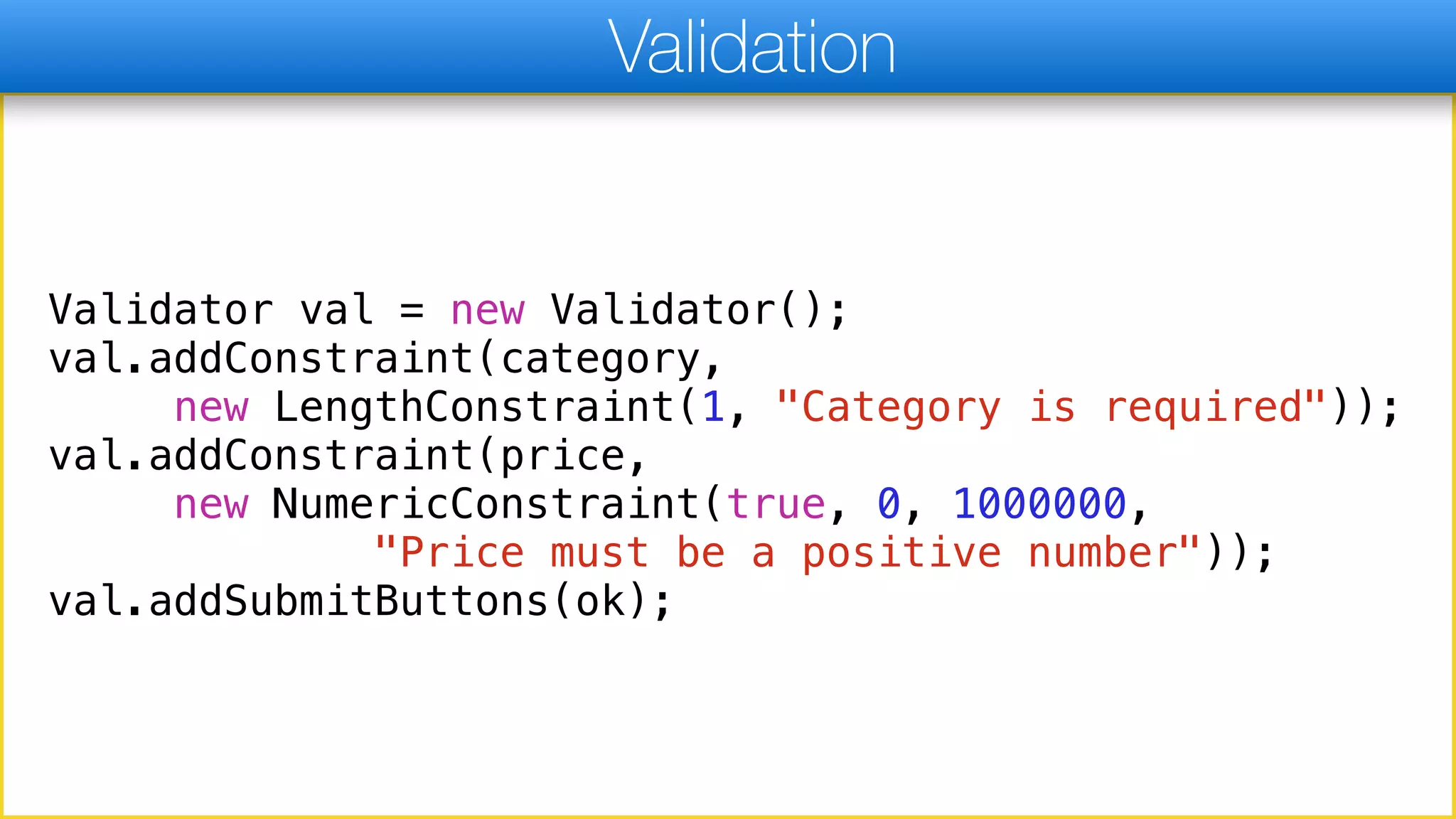 Validator val = new Validator();
val.addConstraint(category,
new LengthConstraint(1, "Category is required"));
val.addConstraint(price,
new NumericConstraint(true, 0, 1000000,
"Price must be a positive number"));
val.addSubmitButtons(ok);
Validation
 
