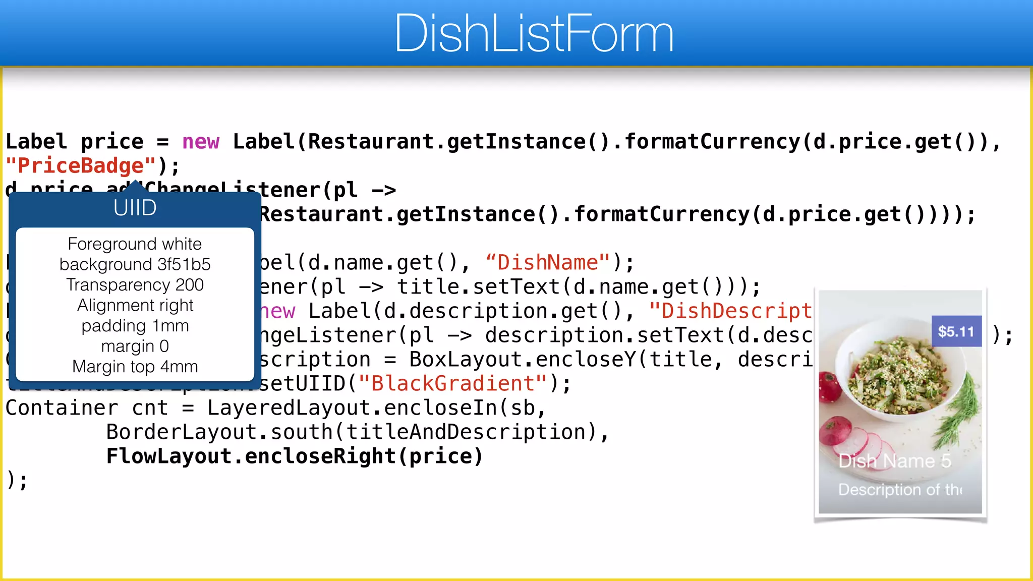 Label price = new Label(Restaurant.getInstance().formatCurrency(d.price.get()),
"PriceBadge");
d.price.addChangeListener(pl ->
price.setText(Restaurant.getInstance().formatCurrency(d.price.get())));
Label title = new Label(d.name.get(), “DishName");
d.name.addChangeListener(pl -> title.setText(d.name.get()));
Label description = new Label(d.description.get(), "DishDescription");
d.description.addChangeListener(pl -> description.setText(d.description.get()));
Container titleAndDescription = BoxLayout.encloseY(title, description);
titleAndDescription.setUIID("BlackGradient");
Container cnt = LayeredLayout.encloseIn(sb,
BorderLayout.south(titleAndDescription),
FlowLayout.encloseRight(price)
);
DishListForm
UIID
Foreground white
background 3f51b5
Transparency 200
Alignment right
padding 1mm
margin 0
Margin top 4mm
 