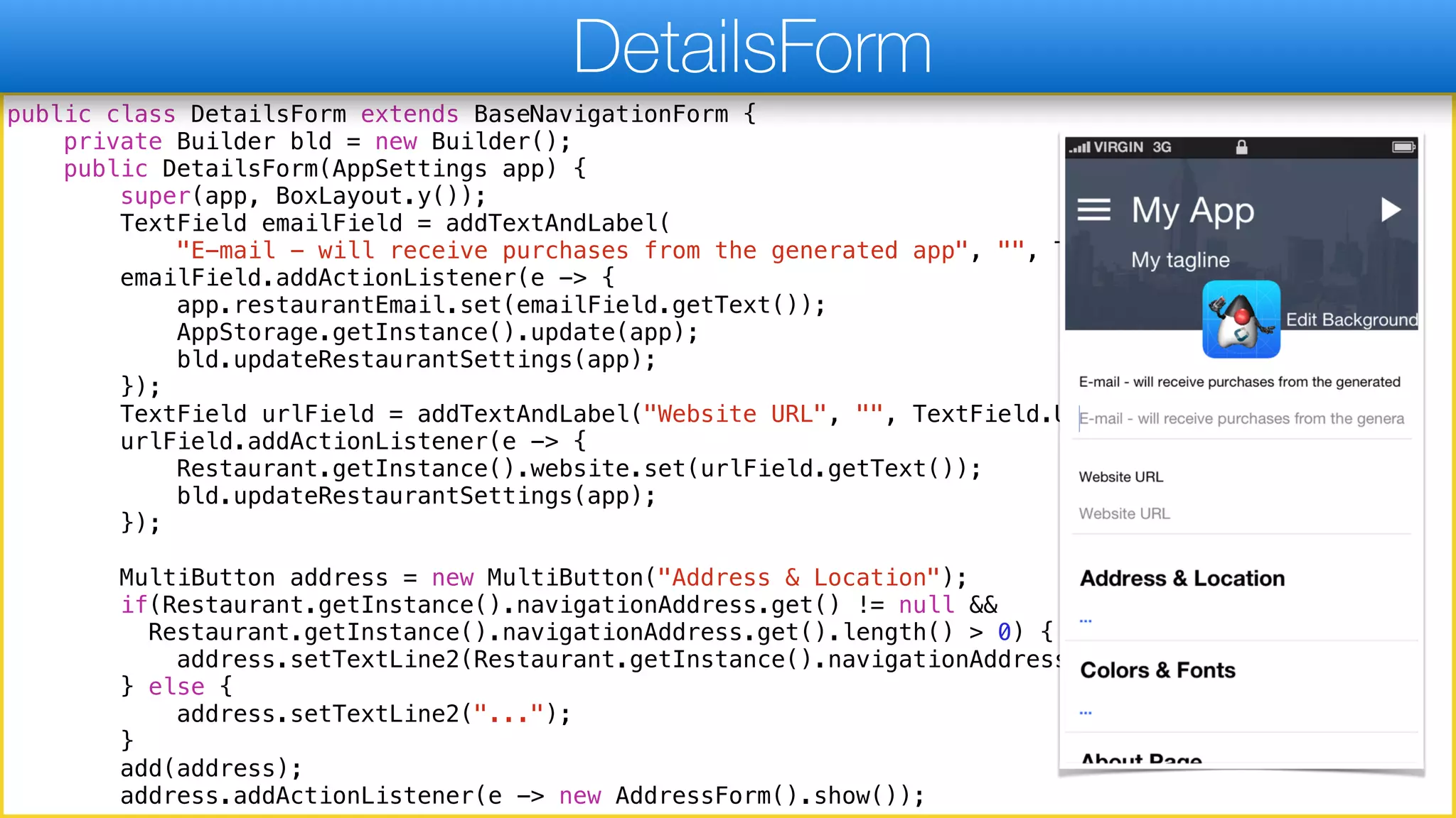 public class DetailsForm extends BaseNavigationForm {
private Builder bld = new Builder();
public DetailsForm(AppSettings app) {
super(app, BoxLayout.y());
TextField emailField = addTextAndLabel(
"E-mail - will receive purchases from the generated app", "", TextField.EMAILADDR);
emailField.addActionListener(e -> {
app.restaurantEmail.set(emailField.getText());
AppStorage.getInstance().update(app);
bld.updateRestaurantSettings(app);
});
TextField urlField = addTextAndLabel("Website URL", "", TextField.URL);
urlField.addActionListener(e -> {
Restaurant.getInstance().website.set(urlField.getText());
bld.updateRestaurantSettings(app);
});
MultiButton address = new MultiButton("Address & Location");
if(Restaurant.getInstance().navigationAddress.get() != null &&
Restaurant.getInstance().navigationAddress.get().length() > 0) {
address.setTextLine2(Restaurant.getInstance().navigationAddress.get());
} else {
address.setTextLine2("...");
}
add(address);
address.addActionListener(e -> new AddressForm().show());
DetailsForm
 