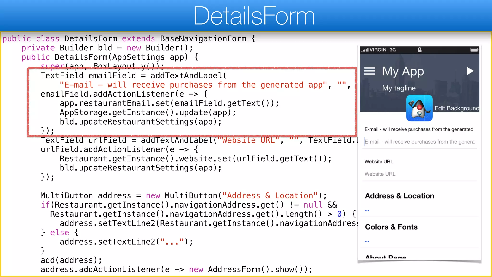 public class DetailsForm extends BaseNavigationForm {
private Builder bld = new Builder();
public DetailsForm(AppSettings app) {
super(app, BoxLayout.y());
TextField emailField = addTextAndLabel(
"E-mail - will receive purchases from the generated app", "", TextField.EMAILADDR);
emailField.addActionListener(e -> {
app.restaurantEmail.set(emailField.getText());
AppStorage.getInstance().update(app);
bld.updateRestaurantSettings(app);
});
TextField urlField = addTextAndLabel("Website URL", "", TextField.URL);
urlField.addActionListener(e -> {
Restaurant.getInstance().website.set(urlField.getText());
bld.updateRestaurantSettings(app);
});
MultiButton address = new MultiButton("Address & Location");
if(Restaurant.getInstance().navigationAddress.get() != null &&
Restaurant.getInstance().navigationAddress.get().length() > 0) {
address.setTextLine2(Restaurant.getInstance().navigationAddress.get());
} else {
address.setTextLine2("...");
}
add(address);
address.addActionListener(e -> new AddressForm().show());
DetailsForm
 