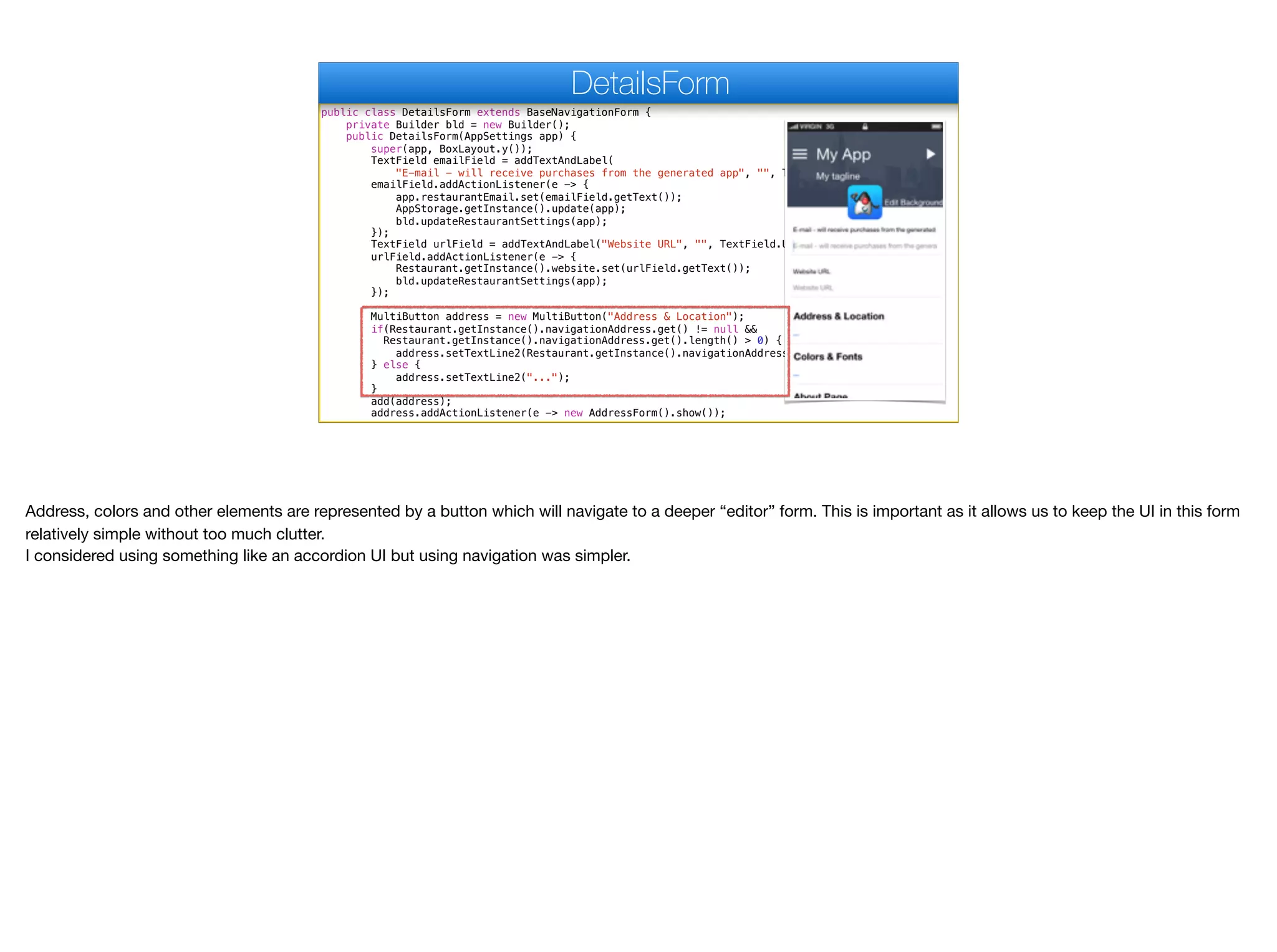 public class DetailsForm extends BaseNavigationForm {
private Builder bld = new Builder();
public DetailsForm(AppSettings app) {
super(app, BoxLayout.y());
TextField emailField = addTextAndLabel(
"E-mail - will receive purchases from the generated app", "", TextField.EMAILADDR);
emailField.addActionListener(e -> {
app.restaurantEmail.set(emailField.getText());
AppStorage.getInstance().update(app);
bld.updateRestaurantSettings(app);
});
TextField urlField = addTextAndLabel("Website URL", "", TextField.URL);
urlField.addActionListener(e -> {
Restaurant.getInstance().website.set(urlField.getText());
bld.updateRestaurantSettings(app);
});
MultiButton address = new MultiButton("Address & Location");
if(Restaurant.getInstance().navigationAddress.get() != null &&
Restaurant.getInstance().navigationAddress.get().length() > 0) {
address.setTextLine2(Restaurant.getInstance().navigationAddress.get());
} else {
address.setTextLine2("...");
}
add(address);
address.addActionListener(e -> new AddressForm().show());
DetailsForm
Address, colors and other elements are represented by a button which will navigate to a deeper “editor” form. This is important as it allows us to keep the UI in this form
relatively simple without too much clutter. 

I considered using something like an accordion UI but using navigation was simpler.
 