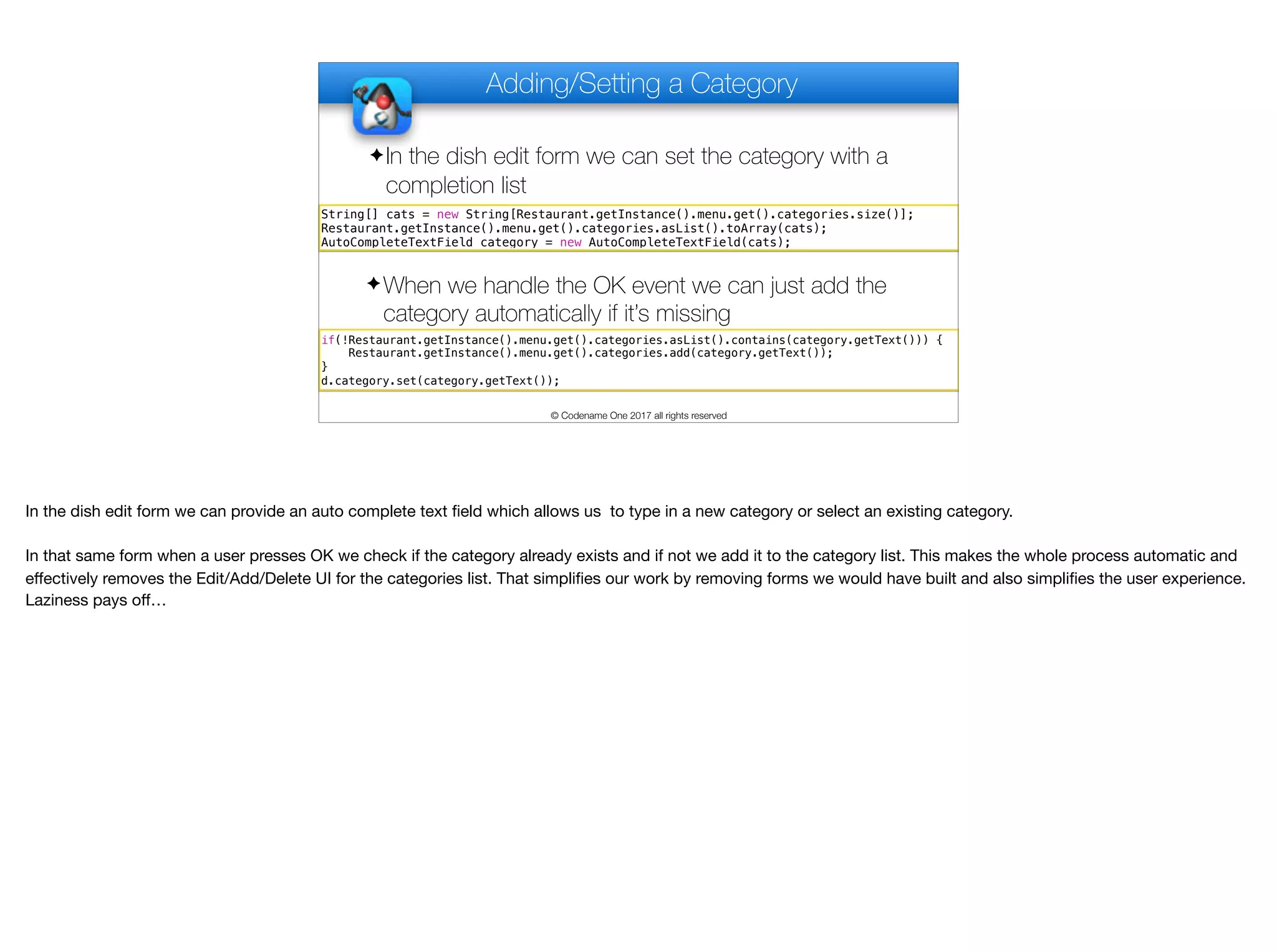 Adding/Setting a Category
✦In the dish edit form we can set the category with a
completion list
© Codename One 2017 all rights reserved
String[] cats = new String[Restaurant.getInstance().menu.get().categories.size()];
Restaurant.getInstance().menu.get().categories.asList().toArray(cats);
AutoCompleteTextField category = new AutoCompleteTextField(cats);
if(!Restaurant.getInstance().menu.get().categories.asList().contains(category.getText())) {
Restaurant.getInstance().menu.get().categories.add(category.getText());
}
d.category.set(category.getText());
✦When we handle the OK event we can just add the
category automatically if it’s missing
In the dish edit form we can provide an auto complete text field which allows us to type in a new category or select an existing category.

In that same form when a user presses OK we check if the category already exists and if not we add it to the category list. This makes the whole process automatic and
eﬀectively removes the Edit/Add/Delete UI for the categories list. That simplifies our work by removing forms we would have built and also simplifies the user experience.
Laziness pays oﬀ…
 