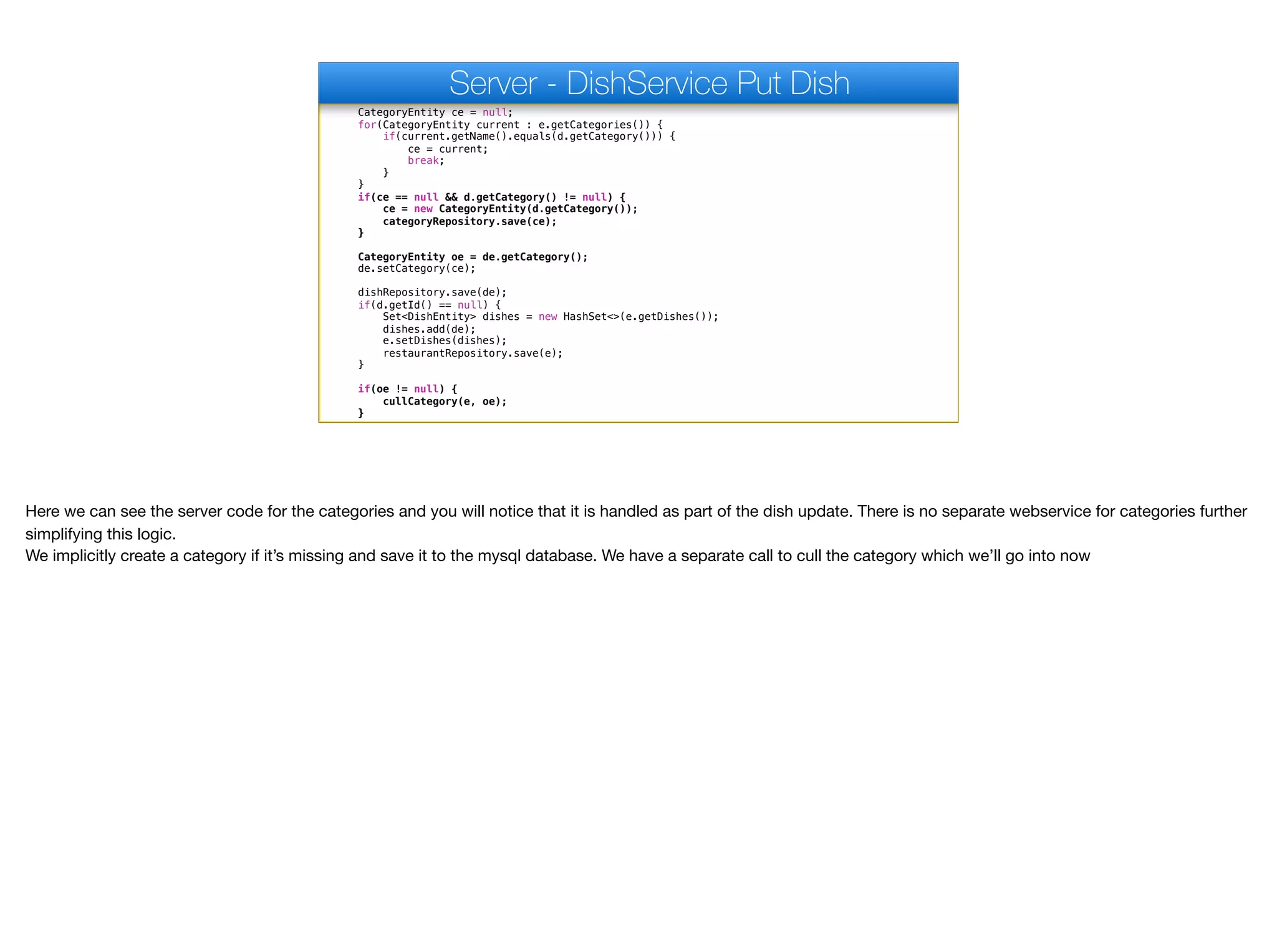 CategoryEntity ce = null;
for(CategoryEntity current : e.getCategories()) {
if(current.getName().equals(d.getCategory())) {
ce = current;
break;
}
}
if(ce == null && d.getCategory() != null) {
ce = new CategoryEntity(d.getCategory());
categoryRepository.save(ce);
}
CategoryEntity oe = de.getCategory();
de.setCategory(ce);
dishRepository.save(de);
if(d.getId() == null) {
Set<DishEntity> dishes = new HashSet<>(e.getDishes());
dishes.add(de);
e.setDishes(dishes);
restaurantRepository.save(e);
}
if(oe != null) {
cullCategory(e, oe);
}
Server - DishService Put Dish
Here we can see the server code for the categories and you will notice that it is handled as part of the dish update. There is no separate webservice for categories further
simplifying this logic.

We implicitly create a category if it’s missing and save it to the mysql database. We have a separate call to cull the category which we’ll go into now
 