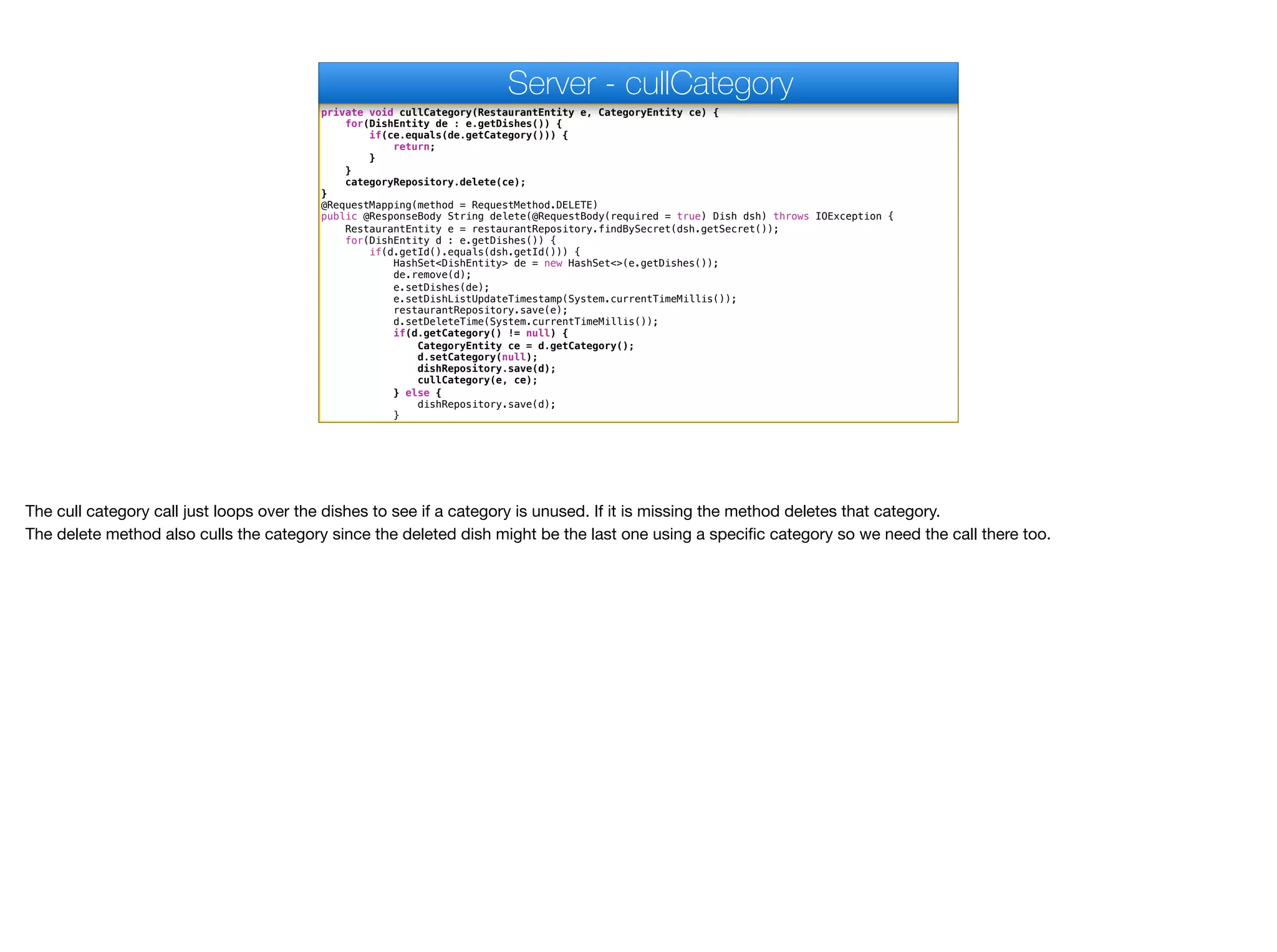 private void cullCategory(RestaurantEntity e, CategoryEntity ce) {
for(DishEntity de : e.getDishes()) {
if(ce.equals(de.getCategory())) {
return;
}
}
categoryRepository.delete(ce);
}
@RequestMapping(method = RequestMethod.DELETE)
public @ResponseBody String delete(@RequestBody(required = true) Dish dsh) throws IOException {
RestaurantEntity e = restaurantRepository.findBySecret(dsh.getSecret());
for(DishEntity d : e.getDishes()) {
if(d.getId().equals(dsh.getId())) {
HashSet<DishEntity> de = new HashSet<>(e.getDishes());
de.remove(d);
e.setDishes(de);
e.setDishListUpdateTimestamp(System.currentTimeMillis());
restaurantRepository.save(e);
d.setDeleteTime(System.currentTimeMillis());
if(d.getCategory() != null) {
CategoryEntity ce = d.getCategory();
d.setCategory(null);
dishRepository.save(d);
cullCategory(e, ce);
} else {
dishRepository.save(d);
}
Server - cullCategory
The cull category call just loops over the dishes to see if a category is unused. If it is missing the method deletes that category.

The delete method also culls the category since the deleted dish might be the last one using a specific category so we need the call there too.
 