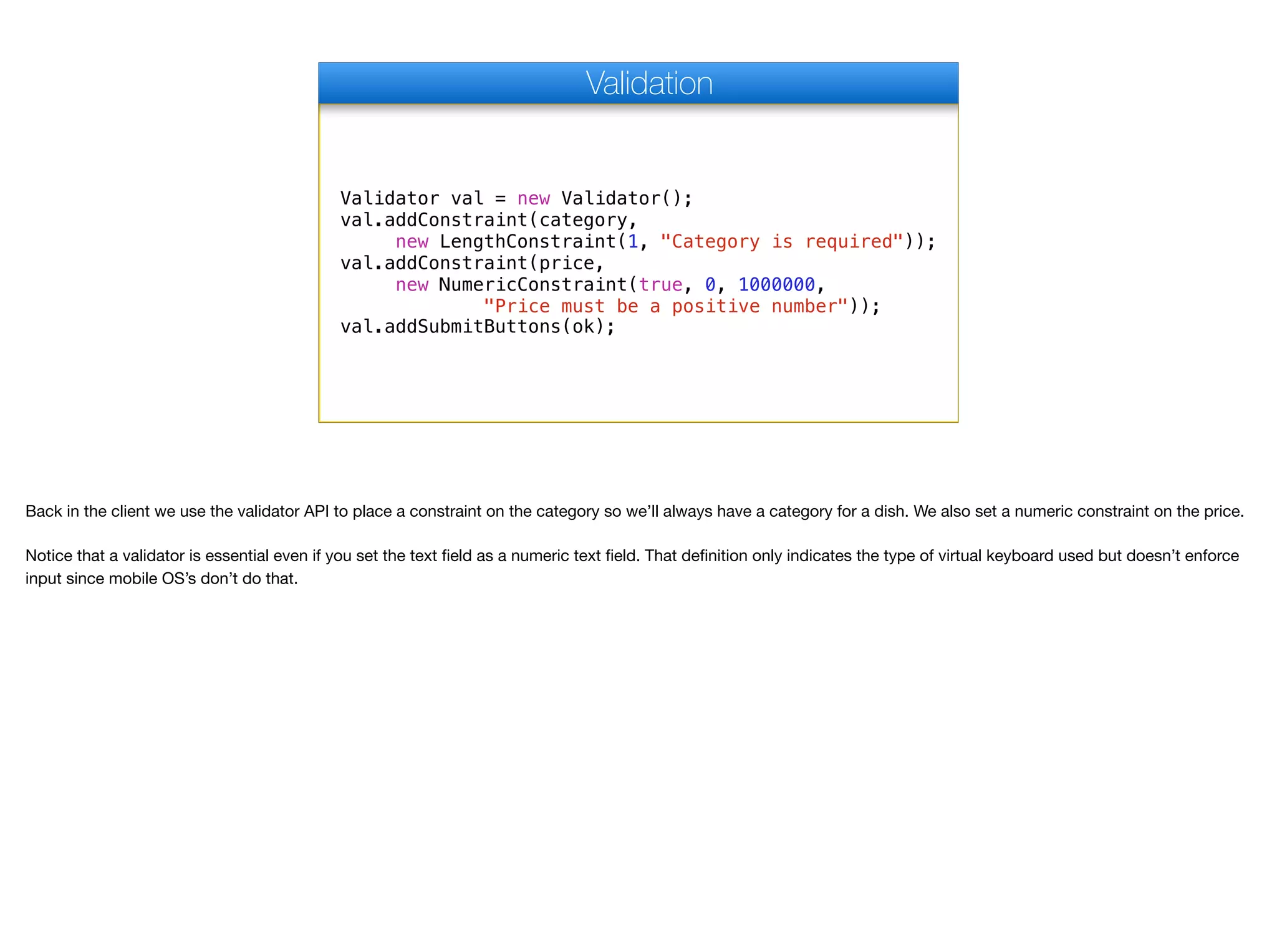 Validator val = new Validator();
val.addConstraint(category,
new LengthConstraint(1, "Category is required"));
val.addConstraint(price,
new NumericConstraint(true, 0, 1000000,
"Price must be a positive number"));
val.addSubmitButtons(ok);
Validation
Back in the client we use the validator API to place a constraint on the category so we’ll always have a category for a dish. We also set a numeric constraint on the price.

Notice that a validator is essential even if you set the text field as a numeric text field. That definition only indicates the type of virtual keyboard used but doesn’t enforce
input since mobile OS’s don’t do that.
 