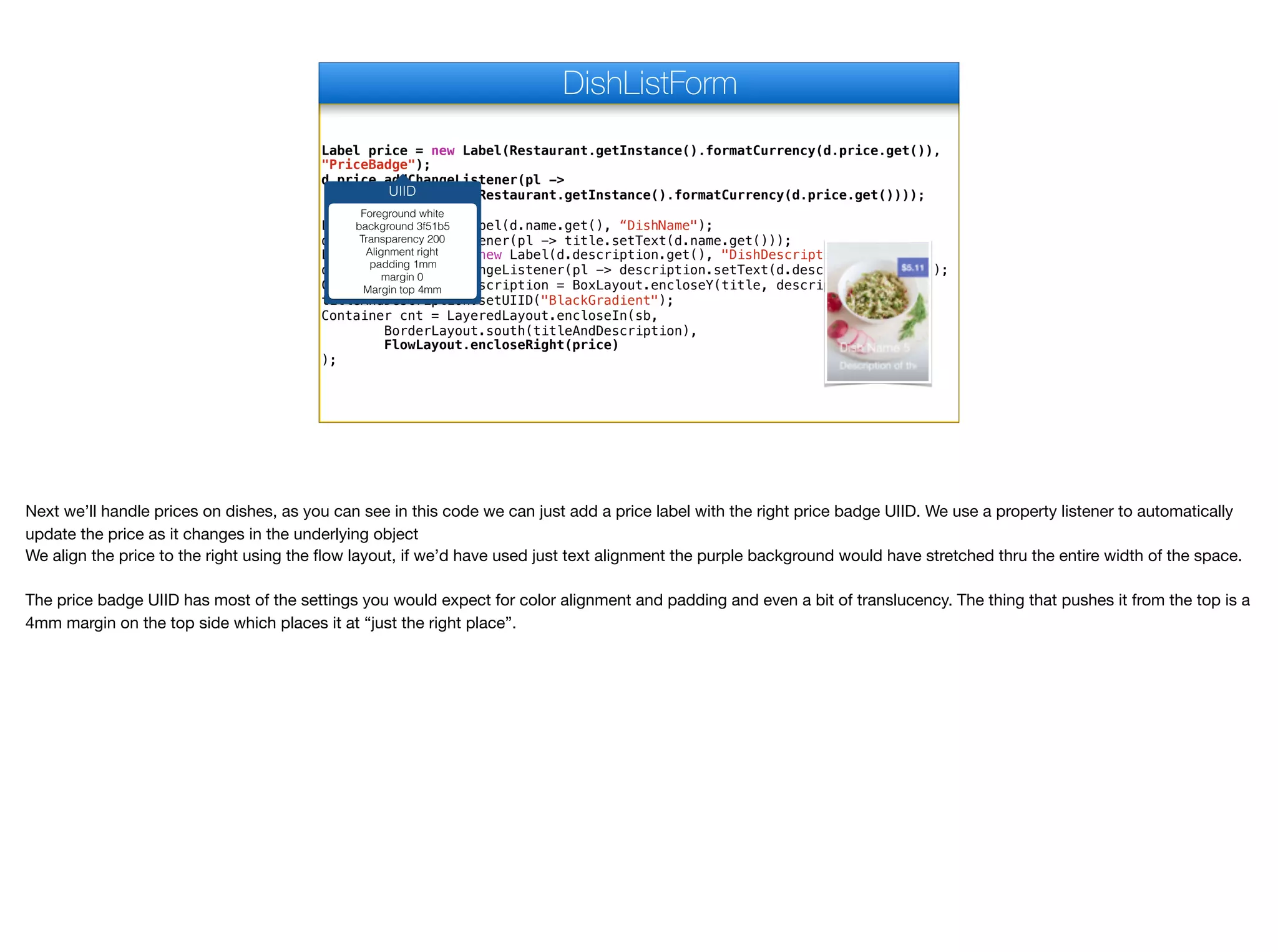 Label price = new Label(Restaurant.getInstance().formatCurrency(d.price.get()),
"PriceBadge");
d.price.addChangeListener(pl ->
price.setText(Restaurant.getInstance().formatCurrency(d.price.get())));
Label title = new Label(d.name.get(), “DishName");
d.name.addChangeListener(pl -> title.setText(d.name.get()));
Label description = new Label(d.description.get(), "DishDescription");
d.description.addChangeListener(pl -> description.setText(d.description.get()));
Container titleAndDescription = BoxLayout.encloseY(title, description);
titleAndDescription.setUIID("BlackGradient");
Container cnt = LayeredLayout.encloseIn(sb,
BorderLayout.south(titleAndDescription),
FlowLayout.encloseRight(price)
);
DishListForm
UIID
Foreground white
background 3f51b5
Transparency 200
Alignment right
padding 1mm
margin 0
Margin top 4mm
Next we’ll handle prices on dishes, as you can see in this code we can just add a price label with the right price badge UIID. We use a property listener to automatically
update the price as it changes in the underlying object

We align the price to the right using the flow layout, if we’d have used just text alignment the purple background would have stretched thru the entire width of the space.

The price badge UIID has most of the settings you would expect for color alignment and padding and even a bit of translucency. The thing that pushes it from the top is a
4mm margin on the top side which places it at “just the right place”.
 