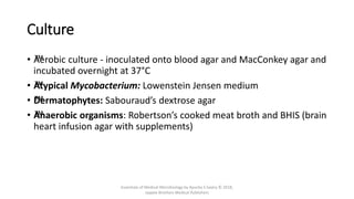 Culture
• ™
Aerobic culture - inoculated onto blood agar and MacConkey agar and
incubated overnight at 37°C
• ™
Atypical Mycobacterium: Lowenstein Jensen medium
• ™
Dermatophytes: Sabouraud’s dextrose agar
• ™
Anaerobic organisms: Robertson’s cooked meat broth and BHIS (brain
heart infusion agar with supplements)
Essentials of Medical Microbiology by Apurba S Sastry © 2018,
Jaypee Brothers Medical Publishers
 