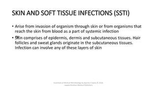 SKIN AND SOFT TISSUE INFECTIONS (SSTI)
• Arise from invasion of organism through skin or from organisms that
reach the skin from blood as a part of systemic infection
• ™
Skin comprises of epidermis, dermis and subcutaneous tissues. Hair
follicles and sweat glands originate in the subcutaneous tissues.
Infection can involve any of these layers of skin
Essentials of Medical Microbiology by Apurba S Sastry © 2018,
Jaypee Brothers Medical Publishers
 