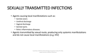 SEXUALLY TRANSMITTED INFECTIONS
• Agents causing local manifestations such as:
• Genital ulcers
• Urethral discharge
• Vaginal discharge
• Genital warts
• Pelvic inflammatory diseases.
• Agents transmitted by sexual route, producing only systemic manifestations
and do not cause local manifestations (e.g. HIV)
Essentials of Medical Microbiology by Apurba S Sastry © 2018,
Jaypee Brothers Medical Publishers
 