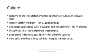 Culture
• Specimens are inoculated onto the appropriate culture media/cell
line:
• Thayer-Martin medium—for N. gonorrhoeae
• Chocolate agar added with isovitalex and vancomycin— for H. ducreyi
• McCoy cell line—for Chlamydia trachomatis
• Sabouraud’s dextrose agar (SDA)—for Candida species
• Vero cells, monkey kidney cell line - herpes simplex virus.
Essentials of Medical Microbiology by Apurba S Sastry © 2018,
Jaypee Brothers Medical Publishers
 