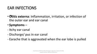 EAR INFECTIONS
• ™
Otitis externa: Inflammation, irritation, or infection of
the outer ear and ear canal
• „
Symptoms –
- Itchy ear canal
- Discharge/ pus in ear canal
- Earache that is aggravated when the ear lobe is pulled
Essentials of Medical Microbiology by Apurba S Sastry © 2018,
Jaypee Brothers Medical Publishers
 