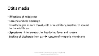 Otitis media
• ™
Infections of middle ear
• Earache and ear discharge
• Usually begins as sore throat, cold or respiratory problem  spread
to the middle ear
• „
Symptoms : Intense earache, headache, fever and nausea
- Leaking of discharge from ear  rupture of tympanic membrane
Essentials of Medical Microbiology by Apurba S Sastry © 2018,
Jaypee Brothers Medical Publishers
 
