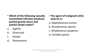MCQs
• Which of the following sexually
transmitted infection produces
painful genital ulcers and
painful lymph nodes?
a. Syphilis
b. Chancroid
c. Herpes
d. Donovanosis
• The agent of malignant otitis
externa is:
a. Staphylococcus aureus
b. Pseudomonas species
c. Streptococcus pyogenes
d. Candida species
Essentials of Medical Microbiology by Apurba S Sastry © 2018,
Jaypee Brothers Medical Publishers
 