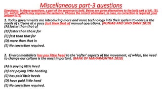 Miscellaneous part-3 questions
Directions : In these questions, a part of the sentence is bold. Below are given alternatives to the bold part at (A), (B),
(C), and (D) which may improve the sentence. Choose the correct alternative, In case, no correction is required, your
answer is (E)
1. Today governments are introducing more and more technology into their system to address the
needs of citizens at a pace fast then that of manual operations. (PUNJAB AND SIND BANK 2010)
(A) faster than that of
(B) faster than those for
(C) fast than that for
(D) more than that in
(E) No correction required.
2. Environmentalists has pay little heed to the 'softer' aspects of the movement, of which, the need
to change our culture is the most important. (BANK OF MAHARASHTRA 2010)
(A) is paying little heed
(B) are paying little heeding
(C) has paid little heeds
(D) have paid little heed
(E) No correction required.
 