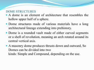 DOME STRUCTURES 
 A dome is an element of architecture that resembles the 
hollow upper half of a sphere. 
 Dome structures made of various materials have a long 
architectural lineage extending into prehistory. 
 Dome is a rounded vault made of either curved segments 
or a shell of revolution, meaning an arch rotated around its 
central vertical axis. 
 A masonry dome produces thrusts down and outward, So 
Domes can be divided into two 
kinds: Simple and Compound, depending on the use. 
 