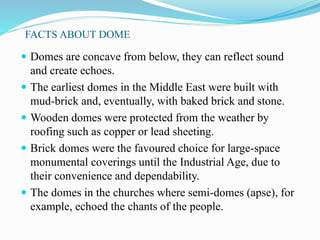 FACTS ABOUT DOME 
 Domes are concave from below, they can reflect sound 
and create echoes. 
 The earliest domes in the Middle East were built with 
mud-brick and, eventually, with baked brick and stone. 
 Wooden domes were protected from the weather by 
roofing such as copper or lead sheeting. 
 Brick domes were the favoured choice for large-space 
monumental coverings until the Industrial Age, due to 
their convenience and dependability. 
 The domes in the churches where semi-domes (apse), for 
example, echoed the chants of the people. 
 