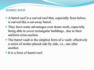 BARREL ROOF 
 A barrel roof is a curved roof that, especially from below, 
is curved like a cut-away barrel. 
 They have some advantages over dome roofs, especially 
being able to cover rectangular buildings , due to their 
uniform cross-section. 
 The barrel vault is the simplest form of a vault: effectively 
a series of arches placed side by side, i.e., one after 
another. 
 It is a form of barrel roof. 
 