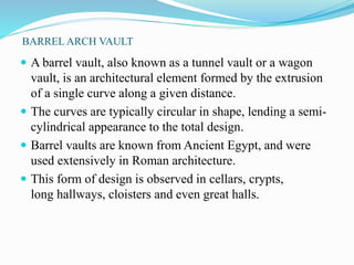 BARREL ARCH VAULT 
 A barrel vault, also known as a tunnel vault or a wagon 
vault, is an architectural element formed by the extrusion 
of a single curve along a given distance. 
 The curves are typically circular in shape, lending a semi-cylindrical 
appearance to the total design. 
 Barrel vaults are known from Ancient Egypt, and were 
used extensively in Roman architecture. 
 This form of design is observed in cellars, crypts, 
long hallways, cloisters and even great halls. 
 
