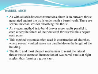 BARREL ARCH 
 As with all arch-based constructions, there is an outward thrust 
generated against the walls underneath a barrel vault. There are 
several mechanisms for absorbing this thrust. 
 An elegant method is to build two or more vaults parallel to 
each other; the forces of their outward thrusts will thus negate 
each other. 
 This method was most often used in construction of churches, 
where several vaulted naves ran parallel down the length of the 
building. 
 The third and most elegant mechanism to resist the lateral 
thrust was to create an intersection of two barrel vaults at right 
angles, thus forming a groin vault. 
 