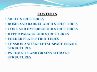 CONTENTS 
• SHELL STRUCTURES 
• DOME AND BARREL ARCH STRUCTURES 
• CONE AND HYPERBOLOID STRUCTURES 
• HYPER PARABOLOID STRUCTURES 
• FOLDED PLATE STRUCTURES 
• TENSION AND SKELETAL SPACE FRAME 
STRUCTURES 
• PNEUMATIC AND GRAINS STORAGE 
STRUCTURES 
 