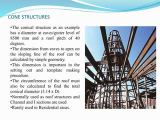 CONE STRUCTURES 
•The conical structure as an example 
has a diameter at eaves/gutter level of 
8500 mm and a roof pitch of 40 
degrees. 
•The dimension from eaves to apex on 
the sloping line of the roof can be 
calculated by simple geometry. 
•This dimension is important in the 
setting out and template making 
procedure. 
•The circumference of the roof must 
also be calculated to find the total 
conical diameter (3.14 x D) 
•Normally used as roof structures and 
Channel and I sections are used 
•Rarely used in Residential areas. 
 