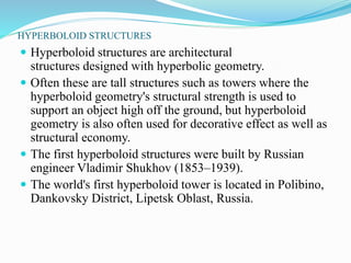 HYPERBOLOID STRUCTURES 
 Hyperboloid structures are architectural 
structures designed with hyperbolic geometry. 
 Often these are tall structures such as towers where the 
hyperboloid geometry's structural strength is used to 
support an object high off the ground, but hyperboloid 
geometry is also often used for decorative effect as well as 
structural economy. 
 The first hyperboloid structures were built by Russian 
engineer Vladimir Shukhov (1853–1939). 
 The world's first hyperboloid tower is located in Polibino, 
Dankovsky District, Lipetsk Oblast, Russia. 
 