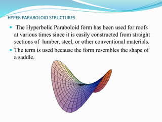 HYPER PARABOLOID STRUCTURES 
 The Hyperbolic Paraboloid form has been used for roofs 
at various times since it is easily constructed from straight 
sections of lumber, steel, or other conventional materials. 
 The term is used because the form resembles the shape of 
a saddle. 
 