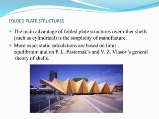 FOLDED PLATE STRUCTURES 
 The main advantage of folded plate structures over other shells 
(such as cylindrical) is the simplicity of manufacture. 
 More exact static calculations are based on limit 
equilibrium and on P. L. Pasternak’s and V. Z. Vlasov’s general 
theory of shells. 
 