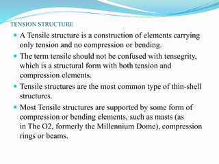 TENSION STRUCTURE 
 ATensile structure is a construction of elements carrying 
only tension and no compression or bending. 
 The term tensile should not be confused with tensegrity, 
which is a structural form with both tension and 
compression elements. 
 Tensile structures are the most common type of thin-shell 
structures. 
 Most Tensile structures are supported by some form of 
compression or bending elements, such as masts (as 
in The O2, formerly the Millennium Dome), compression 
rings or beams. 
 