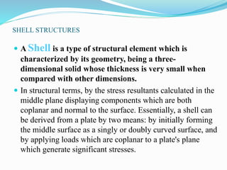 SHELL STRUCTURES 
 A Shell is a type of structural element which is 
characterized by its geometry, being a three-dimensional 
solid whose thickness is very small when 
compared with other dimensions. 
 In structural terms, by the stress resultants calculated in the 
middle plane displaying components which are both 
coplanar and normal to the surface. Essentially, a shell can 
be derived from a plate by two means: by initially forming 
the middle surface as a singly or doubly curved surface, and 
by applying loads which are coplanar to a plate's plane 
which generate significant stresses. 
 