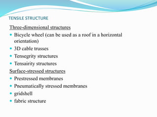 TENSILE STRUCTURE 
Three-dimensional structures 
 Bicycle wheel (can be used as a roof in a horizontal 
orientation) 
 3D cable trusses 
 Tensegrity structures 
 Tensairity structures 
Surface-stressed structures 
 Prestressed membranes 
 Pneumatically stressed membranes 
 gridshell 
 fabric structure 
 