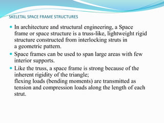 SKELETAL SPACE FRAME STRUCTURES 
 In architecture and structural engineering, a Space 
frame or space structure is a truss-like, lightweight rigid 
structure constructed from interlocking struts in 
a geometric pattern. 
 Space frames can be used to span large areas with few 
interior supports. 
 Like the truss, a space frame is strong because of the 
inherent rigidity of the triangle; 
flexing loads (bending moments) are transmitted as 
tension and compression loads along the length of each 
strut. 
 