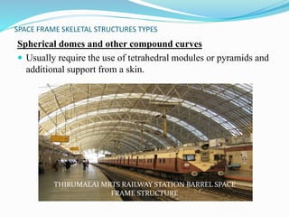 SPACE FRAME SKELETAL STRUCTURES TYPES 
Spherical domes and other compound curves 
 Usually require the use of tetrahedral modules or pyramids and 
additional support from a skin. 
THIRUMALAI MRTS RAILWAY STATION BARREL SPACE 
FRAME STRUCTURE 
 