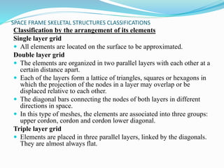 SPACE FRAME SKELETAL STRUCTURES CLASSIFICATIONS 
Classification by the arrangement of its elements 
Single layer grid 
 All elements are located on the surface to be approximated. 
Double layer grid 
 The elements are organized in two parallel layers with each other at a 
certain distance apart. 
 Each of the layers form a lattice of triangles, squares or hexagons in 
which the projection of the nodes in a layer may overlap or be 
displaced relative to each other. 
 The diagonal bars connecting the nodes of both layers in different 
directions in space. 
 In this type of meshes, the elements are associated into three groups: 
upper cordon, cordon and cordon lower diagonal. 
Triple layer grid 
 Elements are placed in three parallel layers, linked by the diagonals. 
They are almost always flat. 
 
