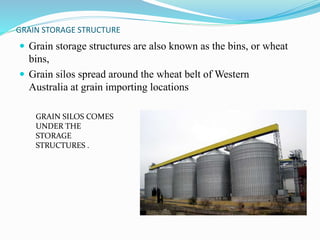 GRAIN STORAGE STRUCTURE 
 Grain storage structures are also known as the bins, or wheat 
bins, 
 Grain silos spread around the wheat belt ofWestern 
Australia at grain importing locations 
GRAIN SILOS COMES 
UNDER THE 
STORAGE 
STRUCTURES . 
 