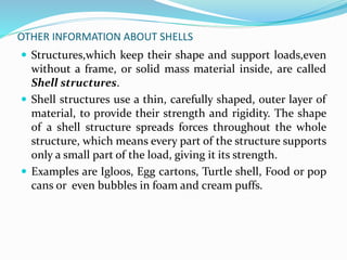 OTHER INFORMATION ABOUT SHELLS 
 Structures,which keep their shape and support loads,even 
without a frame, or solid mass material inside, are called 
Shell structures. 
 Shell structures use a thin, carefully shaped, outer layer of 
material, to provide their strength and rigidity. The shape 
of a shell structure spreads forces throughout the whole 
structure, which means every part of the structure supports 
only a small part of the load, giving it its strength. 
 Examples are Igloos, Egg cartons, Turtle shell, Food or pop 
cans or even bubbles in foam and cream puffs. 
 