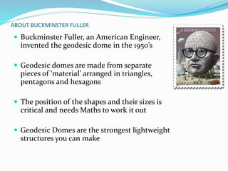 ABOUT BUCKMINSTER FULLER 
 Buckminster Fuller, an American Engineer, 
invented the geodesic dome in the 1950’s 
 Geodesic domes are made from separate 
pieces of ‘material’ arranged in triangles, 
pentagons and hexagons 
 The position of the shapes and their sizes is 
critical and needs Maths to work it out 
 Geodesic Domes are the strongest lightweight 
structures you can make 
 