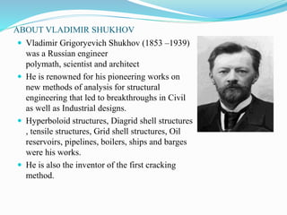 ABOUT VLADIMIR SHUKHOV 
 Vladimir Grigoryevich Shukhov (1853 –1939) 
was a Russian engineer 
polymath, scientist and architect 
 He is renowned for his pioneering works on 
new methods of analysis for structural 
engineering that led to breakthroughs in Civil 
as well as Industrial designs. 
 Hyperboloid structures, Diagrid shell structures 
, tensile structures, Grid shell structures, Oil 
reservoirs, pipelines, boilers, ships and barges 
were his works. 
 He is also the inventor of the first cracking 
method. 
