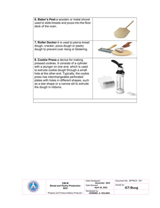 CBLM
Bread and Pastry Production
NCII
“Prepare and Produce Bakery Products ”
Date Developed:
December 2023
Date Revised:
April 30, 2025
Document No. BPPNCII - 001
Issued by:
ICT-Buug
Developed by:
JESIEBEL A. SOLANO
6. Baker’s Peel-a wooden or metal shovel
used to slide breads and pizza into the floor
deck of the oven.
7. Roller Docker-it is used to pierce bread
dough, cracker, pizza dough or pastry
dough to prevent over rising or blistering.
8. Cookie Press-a device for making
pressed cookies. It consists of a cylinder
with a plunger on one end, which is used
to extrude cookie dough through a small
hole at the other end. Typically, the cookie
press has interchangeable perforated
plates with holes in different shapes, such
as a star shape or a narrow slit to extrude
the dough in ribbons.
 