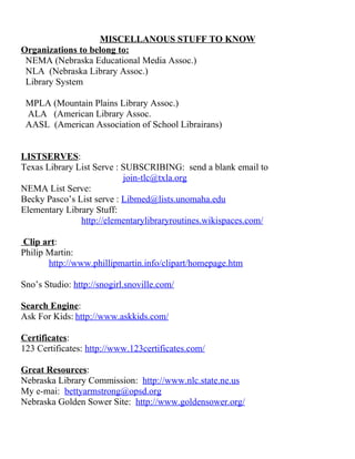 MISCELLANOUS STUFF TO KNOW
Organizations to belong to:
NEMA (Nebraska Educational Media Assoc.)
NLA (Nebraska Library Assoc.)
Library System
MPLA (Mountain Plains Library Assoc.)
ALA (American Library Assoc.
AASL (American Association of School Librairans)
LISTSERVES:
Texas Library List Serve : SUBSCRIBING: send a blank email to
join-tlc@txla.org
NEMA List Serve:
Becky Pasco’s List serve : Libmed@lists.unomaha.edu
Elementary Library Stuff:
http://elementarylibraryroutines.wikispaces.com/
Clip art:
Philip Martin:
http://www.phillipmartin.info/clipart/homepage.htm
Sno’s Studio: http://snogirl.snoville.com/
Search Engine:
Ask For Kids: http://www.askkids.com/
Certificates:
123 Certificates: http://www.123certificates.com/
Great Resources:
Nebraska Library Commission: http://www.nlc.state.ne.us
My e-mai: bettyarmstrong@opsd.org
Nebraska Golden Sower Site: http://www.goldensower.org/