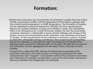 Formation:
Micelles form only when the concentration of surfactant is greater than the critical
micelle concentration (CMC), and the temperature of the system is greater than
the critical micelle temperature, or Krafft temperature. The formation of micelles
can be understood using thermodynamics: Micelles can form spontaneously
because of a balance between entropy and enthalpy. In water, the hydrophobic
effect is the driving force for micelle formation, despite the fact that assembling
surfactant molecules is unfavorable in terms of both enthalpy and entropy of the
system. At very low concentrations of the surfactant, only monomers are present
in solution. As the concentration of the surfactant is increased, a point is reached
at which the unfavorable entropy contribution, from clustering the hydrophobic
tails of the molecules, is overcome by a gain in entropy due to release of the
solvation shells around the surfactant tails. At this point, the lipid tails of a part of
the surfactants must be segregated from the water. Hence, they start to form
micelles.
In broad terms, above the CMC, the loss of entropy due to assembly of the
surfactant molecules is less than the gain in entropy by setting free the water
molecules that were "trapped" in the solvation shells of the surfactant monomers.
Also important are enthalpic considerations, such as the electrostatic interactions
that occur between the charged parts of surfactants
 