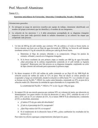 Prof. Maxwell Altamirano
Tarea # 3 :
Ejercicios misceláneos de Extracción, Absorción, Cristalización, Secado y Destilación
Orientaciones generales:
• Se entregará un juego de ejercicios resueltos por equipo de trabajo, claramente identificado con
nombre del grupo (caricatura) que les identifica y el nombre de sus integrantes.
• La solución de los ejercicios 1 y 4 debe presentarse acompañada de su diagrama triangular
respectivo (uno para cada ejercicio) donde se señalen claramente (y en colores) las etapas que
comprende cada proceso.
1. Un lote de 600 kg de café molido, que contiene 19% de cafeína y el resto es broza inerte, se
lixivia durante una hora con un flujo de agua hirviendo de 1000 kg. La broza de café húmeda
resultante retiene 0.1 kg de solución de cafeína por cada kg de broza inerte.
a. Determine el flujo de extracto obtenido y su composición. Ubique los puntos de
extracto, refinado y mezcla en el diagrama triangular.
b. Si la broza resultante de esta primera etapa es tratada con 400 kg de agua hirviendo
¿Qué porcentaje de la cafeína originalmente contenida en el café molido se lograría
recuperar?. Represente este 2do proceso en su diagrama triangular, empleando un color
de lápiz distinto del utilizado para representar la primera etapa.
2. Se desea recuperar el 85% del sulfato de sodio contenido en un flujo (F) de 3000 Kg/h de
solución acuosa de sulfato de sodio al 12% en peso. Para tal efecto se utiliza primero un
evaporador y luego un cristalizador, donde la solución se enfría hasta 5°C. Los cristales (C) que
se forman son de Na2SO4 * 10H2O, los cuales salen húmedos, reteniendo un 25% en peso de la
solución madre (S). Determine la cantidad de agua eliminada en el evaporador (W).
La solubilidad del Na2SO4 * 10H2O a 5°C es de 12g por 100g de agua.
3. Se separa CO2 de una mezcla gaseosa que contiene 89% en volumen de inerte, por absorción en
dietanolamina. Los gases entran a la torre de absorción a 5 atm y 20°C, saliendo de esta a 4.5
atm y 25°C con un 1% en volumen de CO2. Si se tienen 1000 ft3
/h de alimentación y solamente
el CO2 es absorbido, determine:
a. ¿Cuántos ft3
/h de gas salen del absorbedor?
b. ¿Cuál es el porcentaje de CO2 recuperado?
c. ¿Qué flujo másico de CO2 se recupera?
d. Si el rendimiento de la absorción fuera el 90% ¿cómo cambiarían los resultados de los
incisos a) y c).
Para todos los efectos supongan comportamiento ideal para los gases.
 