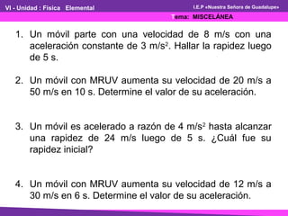 VI - Unidad : Física Elemental
Tema: MISCELÁNEA
I.E.P «Nuestra Señora de Guadalupe»
1. Un móvil parte con una velocidad de 8 m/s con una
aceleración constante de 3 m/s2
. Hallar la rapidez luego
de 5 s.
2. Un móvil con MRUV aumenta su velocidad de 20 m/s a
50 m/s en 10 s. Determine el valor de su aceleración.
3. Un móvil es acelerado a razón de 4 m/s2
hasta alcanzar
una rapidez de 24 m/s luego de 5 s. ¿Cuál fue su
rapidez inicial?
4. Un móvil con MRUV aumenta su velocidad de 12 m/s a
30 m/s en 6 s. Determine el valor de su aceleración.
 