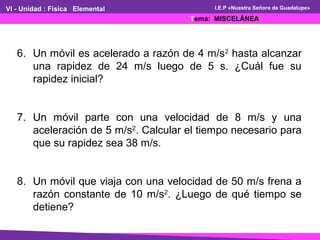 VI - Unidad : Física Elemental
Tema: MISCELÁNEA
I.E.P «Nuestra Señora de Guadalupe»
6. Un móvil es acelerado a razón de 4 m/s2
hasta alcanzar
una rapidez de 24 m/s luego de 5 s. ¿Cuál fue su
rapidez inicial?
7. Un móvil parte con una velocidad de 8 m/s y una
aceleración de 5 m/s2
. Calcular el tiempo necesario para
que su rapidez sea 38 m/s.
8. Un móvil que viaja con una velocidad de 50 m/s frena a
razón constante de 10 m/s2
. ¿Luego de qué tiempo se
detiene?
 