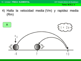 VI - Unidad : FÍSICA ELEMENTAL
Tema: M.R.U. V
I.E.P «Nuestra Señora de Guadalupe»
4) Halla la velocidad media (Vm) y rapidez media
(Rm)
- 6 1 3
t = 2 s
7
x 0
A
 