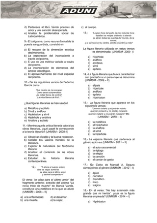 d) Pertenece al libro Veinte poemas de
amor y una canción desesperada.
e) Analiza la problemática social de
Latinoamérica.
9.- El caligrama, como recurso formal de la
poesía vanguardista, consistió en
a) El rescate de la dimensión estética
decimonónica.
b) La exploración del inconsciente a
través del poema.
c) E uso de una métrica variada a través
del poema.
d) La incorporación de elementos del
ámbito tecnológico.
e) El aprovechamiento del nivel espacial
del poema.
10.- De los siguientes versos de Federico
García Lorca
“Sus muslos se me escapan
Como peces sorprendidos
¡La mitad llenos de lumbre!
¡La mitad llenos de frío!...”
¿Qué figuras literarias se han usado?
a) Metáfora y epíteto
b) Símil y anáfora
c) Hipérbaton y símil
d) Hipérbole y anáfora
e) Anáfora y epíteto
11.- Mientras que la crítica literaria valora las
obras literarias, ¿qué papel le corresponde
a la teoría literaria? (UNMSM - 2008-II)
a) Observar el estilo y la buena redacción.
b) Señalar los valores morales de la
literatura.
c) Explicar la naturaleza del fenómeno
literario.
d) Analizar el contenido de las obras
literarias.
e) Estudiar la historia literaria
contemporánea.
12.- "Y ahora el cuerpo entero
libre de viejas sombras
se alisa para el último amor
y desleal competidora"
El verso "se alisa para el último amor" del
fragmento anterior, extraído del poema "La
novia triste de muerte" de Blanca Varela,
constituye una metáfora en la que se alude
(UNMSM - 2008 – II)
a) a la enfermedad. d) al desamor.
b) a la muerte. e) la vejez.
c) al cuerpo.
13.- "La gran hora del parto, la más rotunda hora;
estallan los relojes sintiendo tu alarido
se abren todas las puertas del mundo, de la
aurora,
y el sol nace en tu vientre, donde encontró su nido"
La figura literaria utilizada en estos versos
es denominada: (UNMSM- 2009- I)
a) hipérbole
b) anáfora
c) antítesis
d) símil
e) epíteto.
14.- La figura literaria que busca caracterizar
con precisión a un personaje se denomina
(UNMSM - 2009 – II)
a) elipsis
b) hipérbole
c) anáfora
d) epíteto
e) hipérbaton
15.- La figura literaria que aparece en los
siguientes versos:
"Querrán volarlo y no podrán volarlo
querrán romperlo y no podrán romperlo
querrán matarlo y no podrán matalarlo" es:
(UNMSM - 2010 – II)
a) la metáfora
b) el hipérbaton
c) la anáfora
d) el símil
e) la hipérbole
16.- La especie literaria que pertenece al
género épico es (UNMSM - 2011 – II)
a) el auto sacramental
b) la égloga
c) la elegía
d) la canción
e) el cantar de gesta
17.- Ña Catita de Manuel A. Segura
corresponde al género (UNMSM - 2012 – I)
a) épico
b) narrativo
c) dramático
d) lírico
e) trágico
18.- En el verso: “No hay extensión más
grande que mi herida”, ¿cuál es la figura
literaria empleada? (UNMSM - 2014 – I)
a) Hipérbaton
 