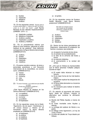 b) Epíteto
c) Hipérbole
d) Metáfora
e) Anáfora
19.- En los siguientes versos: “Escrito está en
mi alma vuestro gesto” y “¿Qué es la vida? Un frenesí.
/¿Qué es la vida? Una ilusión”, ¿qué figuras
literarias se han utilizado respectivamente?
(UNMSM - 2014 – I)
a) Hipérbole y epíteto
b) Metáfora e hipérbole
c) Anáfora y epíteto
d) Hipérbaton y anáfora
e) Anáfora y metáfora
20.- “Es un procedimiento retórico que
afecta el nivel sintáctico, alterando el orden
habitual de las palabras”. Esta definición
corresponde a la figura literaria denominada
(UNMSM-2014-II)
a) anáfora.
b) epíteto.
c) hipérbaton.
d) hipérbole.
e) metáfora.
21.- El poema narrativo extenso, de tema y
personajes grandiosos y con frecuente
intervención de lo maravilloso, se conoce
como (UNMSM-2015-I)
a) harawi.
b) epopeya.
c) romance.
d) mito.
e) fábula.
22.- “Tú eras el huracán, y yo la alta torre que desafía
su poder.
¡Tenías que estrellarte o abatirme! ...
¡No podía ser!”
¿Qué figura literaria se destaca en los
versos anteriores? (UNMSM-2015-II)
a) La metáfora
b) La aliteración
c) La ironía
d) La anáfora
e) El hipérbaton
23.- En los siguientes versos de la Ilíada:
“Agamenón, rey de reyes”; “Andrómaca, la
de níveos brazos” y “Héctor, el de
tremolante casco”, la figura literaria
empleada es (UNMSM-2015-II)
a) el hipérbaton.
b) la anáfora.
c) la metáfora.
d) la hipérbole.
e) el epíteto.
24.- En los siguientes versos de Gustavo
Adolfo Bécquer, ¿qué figura literaria
predomina? (UNMSM-2016-II)
Del salón en el ángulo oscuro
de su dueño tal vez olvidada
silenciosa y cubierta de polvo
veíase el arpa.
a) Anáfora
b) Hipérbole
c) Hipérbaton
d) Epíteto
e) Metáfora
25.- Dentro de las obras grecolatinas del
Clasicismo, observamos la antelación de
hechos o sucesos; eso evidencia
a) el aspecto humanista de las obras.
b) el carácter de la predestinación.
c) la idea de la armonía del fondo y
forma.
d) la intención didáctica.
e) el acercamiento a la verdad del
artista.
26.- ¿Por qué en Odisea es imprescindible
que el héroe atraviese múltiples peligros
durante el viaje?
a) El sujeto debe alcanzar su mayor
fortuna.
b) Es la mejor forma de huir del destino
trágico.
c) Para poder explicar las desgracias de
la guerra.
d) El héroe debe demostrar su inocencia
y valentía.
e) Es necesario para realizar el destino
personal.
27.- En relación al argumento del poema
épico Iliada de Homero, marque la
alternativa que contiene la afirmación
correcta.
a) Muerte del Pélida Aquiles a manos de
Paris.
b) El duelo inevitable entre Aquiles y
Atenea.
c) La entrega del cadáver de Héctor a su
padre.
d) El diálogo entre Agamenón y el rey de
Troya, Príamo.
e) El ardid del caballo de Troya ideado por
Odiseo.
 