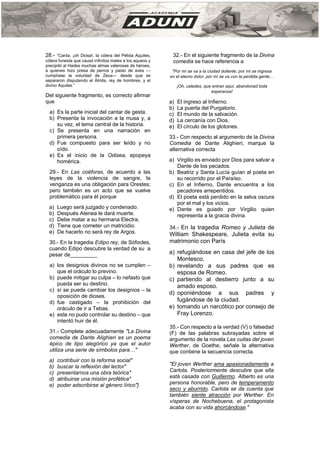 28.- “Canta, ¡oh Diosa!, la cólera del Pélida Aquiles;
cólera funesta que causó infinitos males a los aqueos y
precipitó al Hades muchas almas valerosas de héroes,
a quienes hizo presa de perros y pasto de aves —
cumplíase la voluntad de Zeus— desde que se
separaron disputando el Átrida, rey de hombres, y el
divino Aquiles.”
Del siguiente fragmento, es correcto afirmar
que
a) Es la parte inicial del cantar de gesta.
b) Presenta la invocación a la musa y, a
su vez, el tema central de la historia.
c) Se presenta en una narración en
primera persona.
d) Fue compuesto para ser leído y no
oído.
e) Es el inicio de la Odisea, epopeya
homérica.
29.- En Las coéforas, de acuerdo a las
leyes de la violencia de sangre, la
venganza es una obligación para Orestes;
pero también es un acto que se vuelve
problemático para él porque
a) Luego será juzgado y condenado.
b) Después Atenea le dará muerte.
c) Debe matar a su hermana Electra.
d) Tiene que cometer un matricidio.
e) De hacerlo no será rey de Argos.
30.- En la tragedia Edipo rey, de Sófocles,
cuando Edipo descubre la verdad de su a
pesar de_________
a) los designios divinos no se cumplen –
que el oráculo lo previno.
b) puede mitigar su culpa – lo nefasto que
pueda ser su destino.
c) sí se puede cambiar los designios – la
oposición de dioses.
d) fue castigado – la prohibición del
oráculo de ir a Tebas.
e) este no pudo controlar su destino – que
intentó huir de él.
31.- Complete adecuadamente "La Divina
comedia de Dante Alighieri es un poema
épico de tipo alegórico ya que el autor
utiliza una serie de símbolos para…"
a) contribuir con la reforma social"
b) buscar la reflexión del lector"
c) presentarnos una obra teórica"
d) atribuirse una misión profética"
e) poder adscribirse al género lírico"}
32.- En el siguiente fragmento de la Divina
comedia se hace referencia a
"Por mí se va a la ciudad doliente, por mí se ingresa
en el eterno dolor, por mí se va con la perdida gente…
¡Oh, ustedes, que entran aquí, abandonad toda
esperanza!
a) El ingreso al Infierno.
b) La puerta del Purgatorio.
c) El mundo de la salvación.
d) La cercanía con Dios.
e) El círculo de los glotones.
33.- Con respecto al argumento de la Divina
Comedia de Dante Alighieri, marque la
alternativa correcta
a) Virgilio es enviado por Dios para salvar a
Dante de los pecados.
b) Beatriz y Santa Lucía guían al poeta en
su recorrido por el Paraíso.
c) En el Infierno, Dante encuentra a los
pecadores arrepentidos.
d) El poeta está perdido en la selva oscura
por el mal y los vicios.
e) Dante es guiado por Virgilio quien
representa a la gracia divina.
34.- En la tragedia Romeo y Julieta de
William Shakespeare, Julieta evita su
matrimonio con París
a) refugiándose en casa del jefe de los
Montesco.
b) revelando a sus padres que es
esposa de Romeo.
c) partiendo al destierro junto a su
amado esposo.
d) oponiéndose a sus padres y
fugándose de la ciudad.
e) tomando un narcótico por consejo de
Fray Lorenzo.
35.- Con respecto a la verdad (V) o falsedad
(F) de las palabras subrayadas sobre el
argumento de la novela Las cuitas del joven
Werther, de Goethe, señale la alternativa
que contiene la secuencia correcta.
"El joven Werther ama apasionadamente a
Carlota. Posteriormente descubre que ella
está casada con Guillermo. Alberto es una
persona honorable, pero de temperamento
seco y aburrido. Carlota se da cuenta que
también siente atracción por Werther. En
vísperas de Nochebuena, el protagonista
acaba con su vida ahorcándose."
 